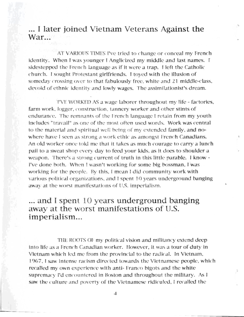 ... I later joined Vietnam Veterans Against the War...  AT VARIOUS TIMES F’ve tried to change or conceal my French identity. When I was younger I Anglicized my middic and last names. sidestepped the French language as if it were a trap. 1left the Catholic church. Tsought Protestant girlfriends. T toyed with the illusion of someday crossing over to that fabulously free, white and 21 middle-clas devoid of ethnic identity and lowly wages. The assimilationist’s dream.  I’VE WORKED AS a wage laborer throughout my life - factories, farm work, logger, construction, tannery worker and other stints of endurance. The remnants of the French language | retain from my youth includes "travail” as one of the most often used words. Work was central 1o the material and spiritual well being of my extended family, and no- where have I seen as strong a work cthic as amongst French Canadians. An old worker once told me that it takes as much courage to carry a lunch pail 10 a sweat shop every day 1o feed your Kids, as it does to shoulder a weapon. There’s a strong current of truth in this little parable. 1 know - I’ve done both. When ! wasn’t working for some big bossman, I was working for the people. By this, [ mean 1 did community work with various political organizations, and 1 spent 10 years underground banging away at the worst manifestations of U.S. imperialism.  ... and I spent 10 years underground banging away at the worst manifestations of U.S. imperialism...  THE ROOTS OF my political vision and militancy extend deep into life as a French Canadian worker. However, it was a tour of duty in Victnam which led me from the provincial to the radical. In Vietnam, 1967, 1 saw inten: ism directed towards the Vietnamese people, which recalled my own experience with anti- Franco bigots and the white supremacy I’d encountered in Boston and throughout the military. As 1 saw the culture and poverty of the Vietnamese ridiculed, 1 recalled the  4 